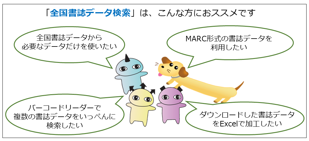 「全国書誌データ検索」は、「検索結果から、データを取得したい」「国立国会図書館が作成したMARC形式データを利用したい」「ダウンロードした書誌データをExcelで作業したい」「バーコードリーダーをつかって複数の書誌データをいっぺんに検索したい」などのニーズにお応えします。