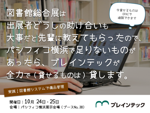 実践！図書館システムで備品管理 図書館総合展は出展者どうしの助け合いも大事だと先輩に教えてもらったので、パシフィコ横浜で足りないものがあったら、ブレインテックが全力で（貸せるものは）貸します。